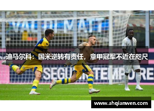 迪马尔科：国米逆转有责任，意甲冠军不近在咫尺